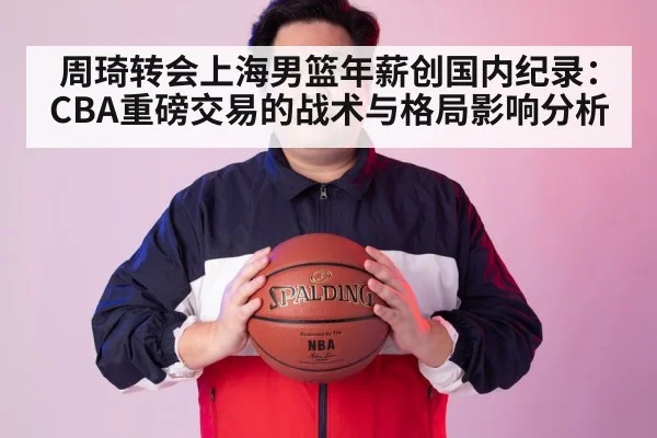 周琦转会上海男篮年薪创国内纪录:CBA重磅交易的战术与格局影响分析
