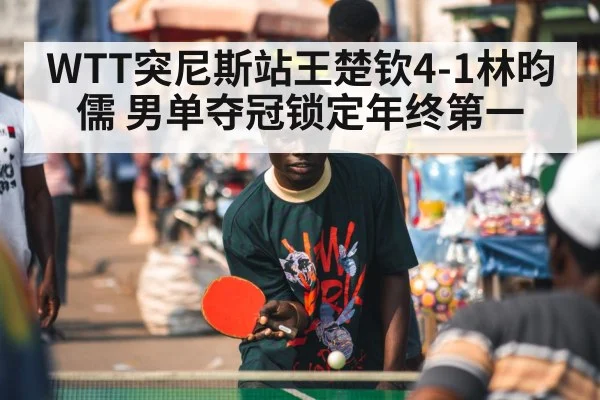 WTT突尼斯站王楚钦4-1林昀儒 男单夺冠锁定年终第一